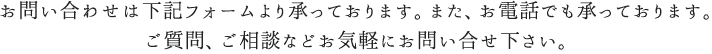 お問い合せは下記フォームより承っております。また、お電話でも承っております。ご質問、ご相談などお気軽にお問合せ下さい。