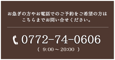 お急ぎの方やお電話でのご予約をご希望の方はこちらまでお問い合せください。　お電話でのご予約・お問い合せ　9:00〜21:00　0772-74-0606